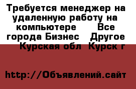 Требуется менеджер на удаленную работу на компьютере!!  - Все города Бизнес » Другое   . Курская обл.,Курск г.